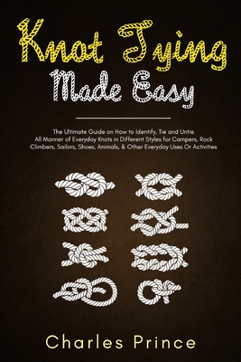 Knot Tying Made Easy: The Ultimate Guide on How to Identify, Tie and Untie All Manner of Everyday Knots in Different Styles Cover Image