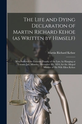 The Life and Dying Declaration of Martin Richard Kehoe (as Written by Himself) [microform]: Who Suffered the Extreme Penalty of the Law, by Hanging at By Martin Richard 1812-1854 Kehoe Cover Image
