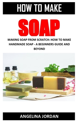 How to Make Soap: Making Soap from Scratch: How to Make Handmade Soap - A Beginners Guide and Beyond