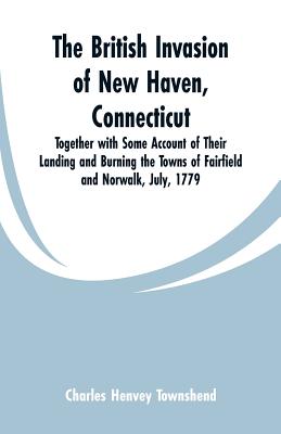 The British Invasion of New Haven, Connecticut: Together with Some Account of Their Landing and Burning the Towns of Fairfield and Norwalk, July, 1779 Cover Image
