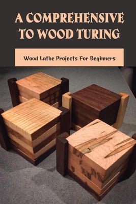 A Comprehensive To Wood Turing: Wood Lathe Projects For Beginners