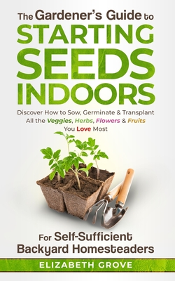 The Gardener's Guide To Starting Seeds Indoors For Self-Sufficient Backyard Homesteaders: Discover How To Sow, Germinate, & Transplant All The Veggies By Elizabeth Grove Cover Image