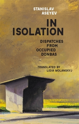 In Isolation: Dispatches from Occupied Donbas By Stanislav Aseyev, Lidia Wolanskyj (Translator) Cover Image