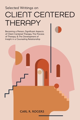 Selected Writings on Client Centered Therapy: Becoming a Person, Significant Aspects of Client Centered Therapy, The Process of Therapy, and The Devel Cover Image