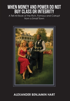 When Money and Power Do Not Buy Class or Integrity: A Tell-All Book of the Rich, Famous and Corrupt from a Small Town By Alexander Benjamin Hart Cover Image