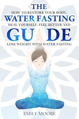 The Water Fasting Guide: How to Restore Your Body, Heal Yourself, Feel Better and Lose Weight with Water Fasting By Emily Moore Cover Image