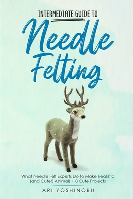 Intermediate Guide to Needle Felting: What Needle Felt Experts Do to Make Realistic (and Cuter) Animals + 8 Cute Projects Cover Image