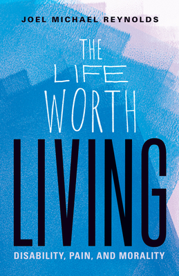 The Life Worth Living: Disability, Pain, and Morality By Joel Michael Reynolds Cover Image
