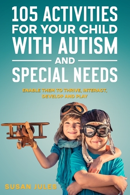 105 Activities for Your Child With Autism and Special Needs: Enable them to Thrive, Interact, Develop and Play Cover Image