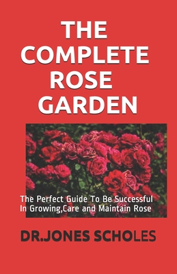 The Complete Rose Garden: The Perfect Guide To Be Successful In Growing, Care and Maintain Rose By Dr Jones Scholes Cover Image