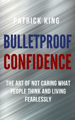 Bulletproof Confidence: The Art of Not Caring What People Think and Living Fearlessly