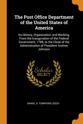 The Post Office Department of the United States of America: Its History, Organization, and Working, From the Inauguration of the Federal Government, 1