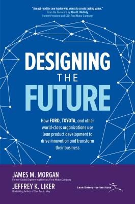 Designing the Future: How Ford, Toyota, and Other World-Class Organizations Use Lean Product Development to Drive Innovation and Transform Their Busin By James Morgan, Jeffrey K. Liker Cover Image