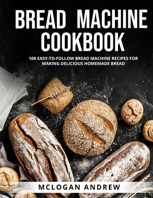 Bread Machine Cookbook: 100 Easy-To-Follow Bread Machine Recipes for Making Delicious Homemade Bread Cover Image