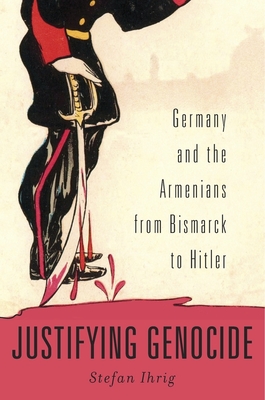 Justifying Genocide: Germany and the Armenians from Bismarck to Hitler By Stefan Ihrig Cover Image