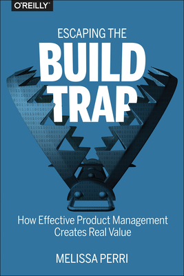 Escaping the Build Trap: How Effective Product Management Creates Real Value By Melissa Perri Cover Image