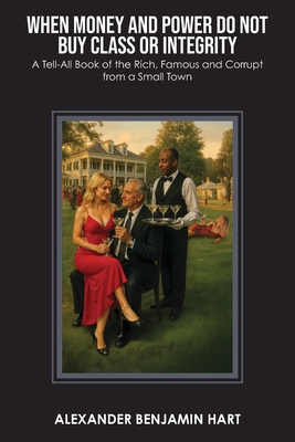 When Money and Power Do Not Buy Class or Integrity: A Tell-All Book of the Rich, Famous and Corrupt from a Small Town By Alexander Benjamin Hart Cover Image
