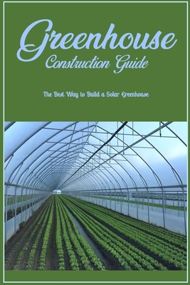 Greenhouse Construction Guide: The Best Way to Build a Solar Greenhouse: Creating A Solar Greenhouse Cover Image