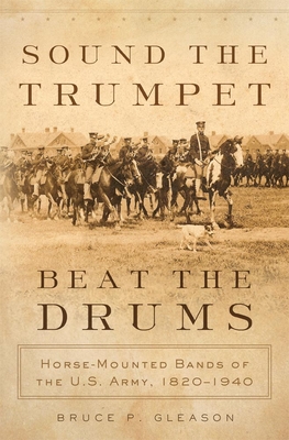 Sound the Trumpet, Beat the Drums: Horse-Mounted Bands of the U.S. Army, 1820-1940 By Bruce P. Gleason Cover Image