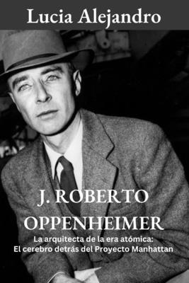 J. Roberto Oppenheimer: La arquitecta de la era atómica: El cerebro detrás del Proyecto Manhattan By Lucia Alejandro Cover Image