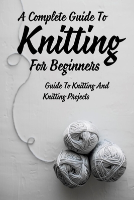 A Complete Guide To Knitting For Beginners: Guide To Knitting And Knitting Projects: Tips For Casting On Knitting Cover Image