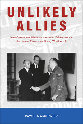 Unlikely Allies: Nazi German and Ukrainian Nationalist Collaboration in the General Government During World War II (Central European Studies) By Pawel Markiewicz Cover Image