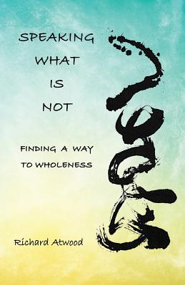 Speaking What Is Not: Finding a Way to Wholeness By Richard Atwood Cover Image