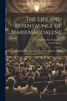 The Life and Repentaunce of MarieMagdalene; a Morality Play Reprinted From the Original ed. of 1566 By Frederic Ives Carpenter, Lewis Wager Cover Image