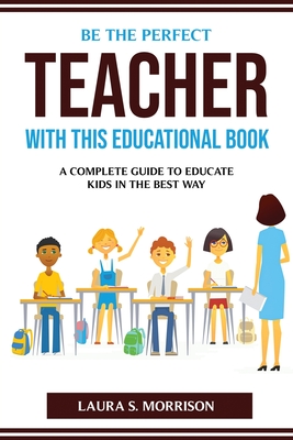 Be the Perfect Teacher with This Educational Book: A Complete Guide to Educate Kids in the Best Way By Laura S Morrison Cover Image