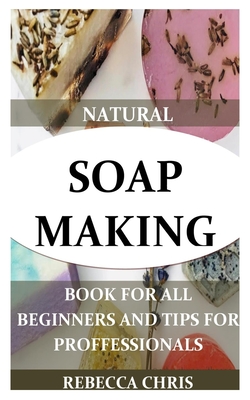 Natural Soap Making Book for All Beginners and Tips for Proffessionals: The comprehensible guide to making soap by using all natural herbs, essential By Rebecca Chris Cover Image