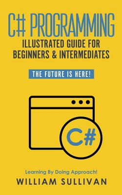 C# Programming Illustrated Guide For Beginners & Intermediates: The Future Is Here! Learning By Doing Approach