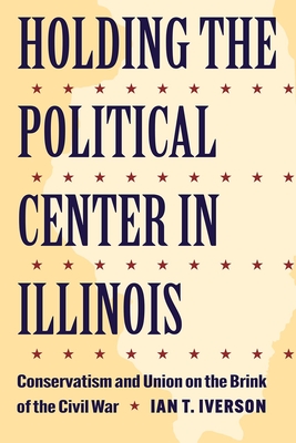 Holding the Political Center in Illinois: Conservatism and Union on the Brink of the Civil War (Interpreting the Civil War: Text and Contexts)