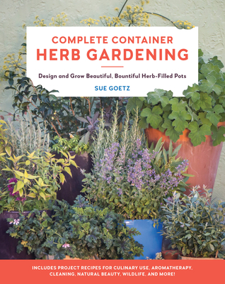 Complete Container Herb Gardening: Design and Grow Beautiful, Bountiful Herb-Filled Pots By Sue Goetz Cover Image
