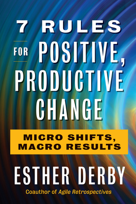 7 Rules for Positive, Productive Change: Micro Shifts, Macro Results By Esther Derby Cover Image