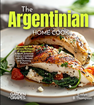 The Argentinian Home Cook: Experience the Culinary Richness of Argentina - A South American Cuisine Cookbook with 80+ Recipes and Stunning Pictures By Evelyn B. Thompson Cover Image