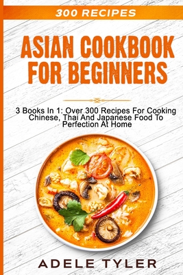 Asian Cookbook For Beginners: 3 Books In 1: Over 300 Recipes For Cooking Chinese, Thai And Japanese Food To Perfection At Home Cover Image