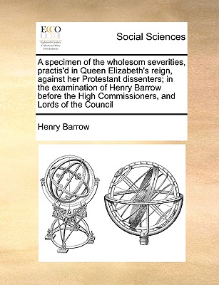 A Specimen of the Wholesom Severities, Practis'd in Queen Elizabeth's Reign, Against Her Protestant Dissenters; In the Examination of Henry Barrow Bef cover