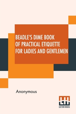 Beadle's Dime Book Of Practical Etiquette For Ladies And Gentlemen: Being A Guide To True Gentility And Good-Breeding, And A Complete Directory To The By Anonymous Cover Image