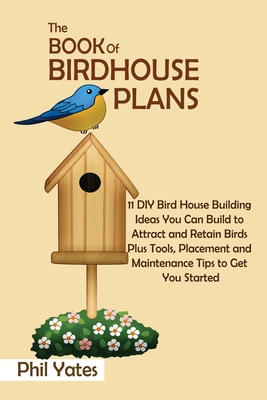 The Book of Birdhouse Plans: 11 DIY Bird House Building Ideas You Can Build to Attract and Retain Birds Plus Tools, Placement and Maintenance Tips Cover Image