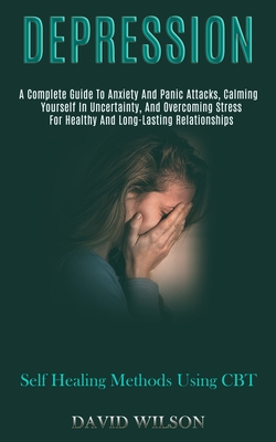 Depression: A Complete Guide to Anxiety and Panic Attacks, Calming Yourself in Uncertainty, and Overcoming Stress for Healthy and Cover Image