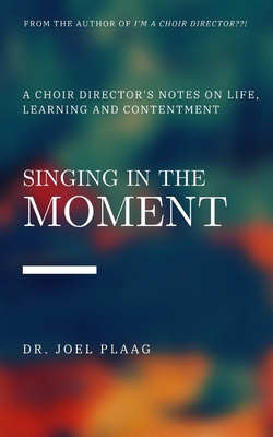 Singing in the Moment: A Choir Director's Notes on Life, Learning and Contentment By Joel F. Plaag Cover Image