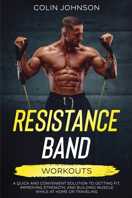 Resistance Band Workouts; A Quick and Convenient Solution to Getting Fit, Improving Strength, and Building Muscle While at Home or Traveling By Colin Johnson Cover Image