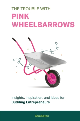 The Trouble with Pink Wheelbarrows: Insight, Inspiration, and Ideas for Budding Entrepreneurs By Sam Eaton Cover Image