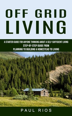 Off Grid Living: A Starter Guide For Anyone Thinking About A Self-sufficient Living (Step-by-step Guide From Planning To Building A Hom By Paul Rios Cover Image
