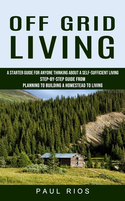 Off Grid Living: A Starter Guide For Anyone Thinking About A Self-sufficient Living (Step-by-step Guide From Planning To Building A Hom Cover Image