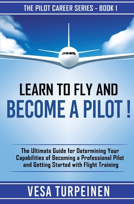 Learn to Fly and Become a Pilot!: The Ultimate Guide for Determining Your Capabilities of Becoming a Professional Pilot and Getting Started with Fligh By Vesa Turpeinen Cover Image