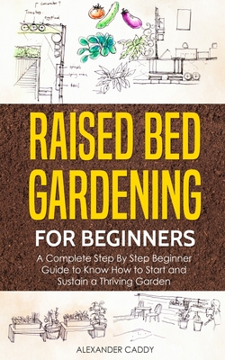 Raised bed gardening for beginners: A complete step by step beginner guide to Know to Start and Sustain a Thriving Garden By Alexander Caddy Cover Image