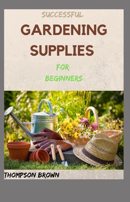 SUCCESSFUL GARDENING SUPPLIES For Beginners: All You Need to Know to Start and Sustain a Blooming Garden Cover Image
