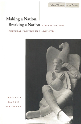 Making a Nation, Breaking a Nation: Literature and Cultural Politics in Yugoslavia (Cultural Memory in the Present) By Andrew Wachtel Cover Image