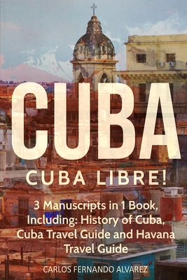 Cuba: Cuba Libre! 3 Manuscripts in 1 Book, Including: History of Cuba, Cuba Travel Guide and Havana Travel Guide Cover Image